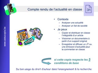 Compte rendu de l’actualité en classe
                                                                                   31

                                                   • Contexte
                                                       Ŕ Analyser une actualité
                                                       Ŕ Analyser un fait de société
www.assucopie.be




                                                   • Je peux
                                                       Ŕ Copier et distribuer en classe
                                                         l’intégralité d’un article
                                                       Ŕ Visionner un documentaire à
                                                         partir d’un support original
                                                       Ŕ Enregistrer et diffuser un JT ou
                                                         une émission d’actualité pour
                                                         le commenter en classe



                                                   si cette copie respecte les 5
                                                   conditions de base

                   Du bon usage du droit d’auteur dans l’enseignement & la recherche
 