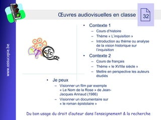Œuvres audiovisuelles en classe
                                                 • Contexte 1
                                                                                   32

                                                     Ŕ Cours d’histoire
                                                     Ŕ Thème « L’inquisition »
                                                     Ŕ Introduction au thème ou analyse
www.assucopie.be




                                                       de la vision historique sur
                                                       l’inquisition
                                                 • Contexte 2
                                                     Ŕ Cours de français
                                                     Ŕ Thème « le XVIIIe siècle »
                                                     Ŕ Mettre en perspective les auteurs
                                                       étudiés
                             • Je peux
                                 Ŕ Visionner un film par exemple
                                   « Le Nom de la Rose » de Jean-
                                   Jacques Annaud (1986)
                                 Ŕ Visionner un documentaire sur
                                   « le roman épistolaire »

                   Du bon usage du droit d’auteur dans l’enseignement & la recherche
 