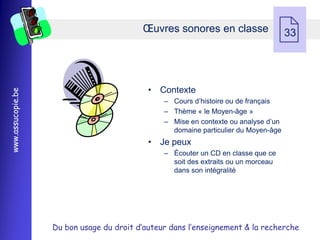 Œuvres sonores en classe
                                                                                    33




                                            • Contexte
www.assucopie.be




                                                Ŕ Cours d’histoire ou de français
                                                Ŕ Thème « le Moyen-âge »
                                                Ŕ Mise en contexte ou analyse d’un
                                                  domaine particulier du Moyen-âge
                                            • Je peux
                                                Ŕ Écouter un CD en classe que ce
                                                  soit des extraits ou un morceau
                                                  dans son intégralité




                   Du bon usage du droit d’auteur dans l’enseignement & la recherche
 