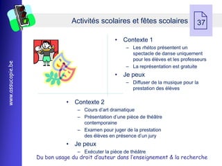 Activités scolaires et fêtes scolaires
                                                                                     37

                                                  • Contexte 1
                                                       Ŕ Les rhétos présentent un
                                                         spectacle de danse uniquement
                                                         pour les élèves et les professeurs
www.assucopie.be




                                                       Ŕ La représentation est gratuite
                                                  • Je peux
                                                       Ŕ Diffuser de la musique pour la
                                                         prestation des élèves

                              • Contexte 2
                                  Ŕ Cours d’art dramatique
                                  Ŕ Présentation d’une pièce de théâtre
                                    contemporaine
                                  Ŕ Examen pour juger de la prestation
                                    des élèves en présence d’un jury
                              • Je peux
                                  Ŕ Exécuter la pièce de théâtre
                   Du bon usage du droit d’auteur dans l’enseignement & la recherche
 