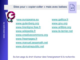 Sites pour « copier-coller » mais avec balises
                                                                               41



                     www.europeana.eu                      www.gallica.fr
www.assucopie.be




                     www.gutenberg.org                     www.gnu.org
                     www.lirenligne.free.fr                www.artlibre.org
                     www.wikipedia.fr                      www.le-terrier.net
                     www.creativecommons.org
                     www.freemages.fr
                     www.manuel.sesamath.net
                     www.domainepublic.net


                   Du bon usage du droit d’auteur dans l’enseignement & la recherche
 