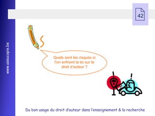  42
www.assucopie.be




                                  Quels sont les risques si
                                  l’on enfreint la loi sur le
                                       droit d’auteur ?




                   Du bon usage du droit d’auteur dans l’enseignement & la recherche
 