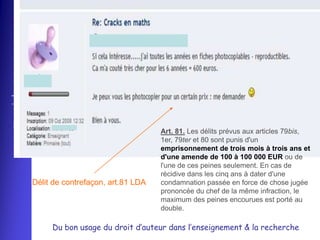 
www.assucopie.be




                                                      Art. 81. Les délits prévus aux articles 79bis,
                                                      1er, 79ter et 80 sont punis d'un
                                                      emprisonnement de trois mois à trois ans et
                                                      d'une amende de 100 à 100 000 EUR ou de
                                                      l'une de ces peines seulement. En cas de
                                                      récidive dans les cinq ans à dater d'une
                   Délit de contrefaçon, art.81 LDA   condamnation passée en force de chose jugée
                                                      prononcée du chef de la même infraction, le
                                                      maximum des peines encourues est porté au
                                                      double.

                        Du bon usage du droit d’auteur dans l’enseignement & la recherche
 