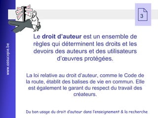  3


                       Le droit d’auteur est un ensemble de
                       règles qui déterminent les droits et les
www.assucopie.be




                       devoirs des auteurs et des utilisateurs
                                d’œuvres protégées.

                   La loi relative au droit d’auteur, comme le Code de
                   la route, établit des balises de vie en commun. Elle
                    est également le garant du respect du travail des
                                          créateurs.


                   Du bon usage du droit d’auteur dans l’enseignement & la recherche
 