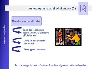 Les exceptions au droit d’auteur (3)
                                                                                 46


                   Dans le cadre du prêt public
www.assucopie.be




                             dans des institutions
                             reconnues ou organisées
                             officiellement

                              Dans un but éducatif
                              et culturel

                              Tous types d’œuvres




                     Du bon usage du droit d’auteur dans l’enseignement & la recherche
 