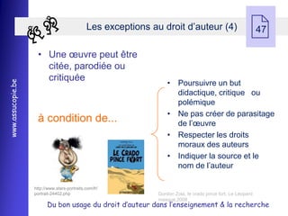 Les exceptions au droit d’auteur (4)
                                                                                                              47

                    • Une œuvre peut être
                      citée, parodiée ou
                      critiquée
                                                                    • Poursuivre un but
www.assucopie.be




                                                                      didactique, critique ou
                                                                      polémique
                                                                    • Ne pas créer de parasitage
                    à condition de...                                 de l’œuvre
                                                                    • Respecter les droits
                                                                      moraux des auteurs
                                                                    • Indiquer la source et le
                                                                      nom de l’auteur

                   http://www.stars-portraits.com/fr/
                   portrait-24402.php                           Gordon Zola, le crado pince fort, Le Léopard
                                                                masqué,2008
                         Du bon usage du droit d’auteur dans l’enseignement & la recherche
 