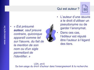 Qui est auteur ?
                                                                                  50

                                                           • L’auteur d’une œuvre
                                                             a le droit d’utiliser un
                                                             pseudonyme ou de
                   • « Est présumé
www.assucopie.be




                                                             garder l’anonymat.
                     auteur, sauf preuve
                     contraire, quiconque                  • Dans ces cas,
                     apparaît comme tel                      l’éditeur est réputé
                     sur l'œuvre, du fait de                 être l’auteur à l’égard
                     la mention de son                       des tiers.
                     nom ou d'un sigle
                     permettant de
                     l'identifier. »

                                      LDA, art.6
                      Du bon usage du droit d’auteur dans l’enseignement & la recherche
 