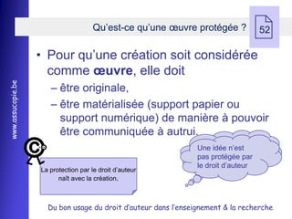 Qu’est-ce qu’une œuvre protégée ?
                                                                                   52

                   • Pour qu’une création soit considérée
                     comme œuvre, elle doit
www.assucopie.be




                      Ŕ être originale,
                      Ŕ être matérialisée (support papier ou
                        support numérique) de manière à pouvoir
                        être communiquée à autrui.
                                                                Une idée n’est
                                                                pas protégée par
                                                                le droit d’auteur
                   La protection par le droit d’auteur
                         naît avec la création.



                     Du bon usage du droit d’auteur dans l’enseignement & la recherche
 