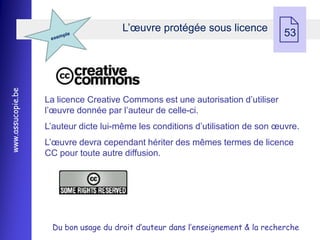 L’œuvre protégée sous licence
                                                                                53
www.assucopie.be




                   La licence Creative Commons est une autorisation d’utiliser
                   l’œuvre donnée par l’auteur de celle-ci.
                   L’auteur dicte lui-même les conditions d’utilisation de son œuvre.
                   L’œuvre devra cependant hériter des mêmes termes de licence
                   CC pour toute autre diffusion.




                    Du bon usage du droit d’auteur dans l’enseignement & la recherche
 