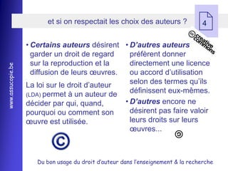 et si on respectait les choix des auteurs ?
                                                                                   4

                   • Certains auteurs désirent • D’autres auteurs
                     garder un droit de regard    préfèrent donner
                     sur la reproduction et la    directement une licence
www.assucopie.be




                     diffusion de leurs œuvres.   ou accord d’utilisation
                                                  selon des termes qu’ils
                   ,


                   La loi sur le droit d’auteur
                   (LDA) permet à un auteur de
                                                  définissent eux-mêmes.
                   décider par qui, quand,      • D’autres encore ne
                   pourquoi ou comment son        désirent pas faire valoir
                   œuvre est utilisée.            leurs droits sur leurs
                                                  œuvres...



                       Du bon usage du droit d’auteur dans l’enseignement & la recherche
 