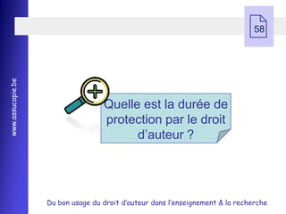  58
www.assucopie.be




                                   Quelle est la durée de
                                   protection par le droit
                                         d’auteur ?




                   Du bon usage du droit d’auteur dans l’enseignement & la recherche
 