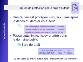 Durée de protection par le droit d’auteur
                                                                                            
                                                                                            59


                   • Une œuvre est protégée jusqu’à 70 ans après
                     le décès du dernier co-auteur
www.assucopie.be




                               Écrit, photo originale, œuvre audiovisuelle…    70 ans !
                                Émission, fixation de film, phonogramme…        50 ans !
                                Droits de l’artiste interprète 50 ans ! Portrait 20 ans !

                   • Passé cette limite, l’œuvre entre dans
                     le domaine public
                          libre de droit
                                                       Par exemple Voltaire ( 1778),
                                                     Rimbaud ( 1891) Freud ( 1939) ...

                     Du bon usage du droit d’auteur dans l’enseignement & la recherche
 