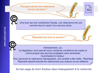 
                          Pourquoi est-ce une redevance
                                et non une taxe ?                                        62


                         Une taxe est une contribution fiscale, une redevance est une
                                  somme due en raison d’un service rendu.
www.assucopie.be




                                     Reprobel me rend un service ?



                                                 Indirectement, oui.
                        Le législateur vous permet (sous certaines conditions) de copier et
                               communiquer des œuvres protégées sans demander
                                              l’autorisation à l’auteur.
                   Pour percevoir la redevance reprographie, une société a été créée : Reprobel.
                       Reprobel répartit ensuite les redevances aux auteurs et aux éditeurs.


                     Du bon usage du droit d’auteur dans l’enseignement & la recherche
 