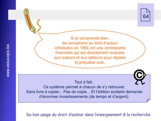     64


                                             Si je comprends bien,
                                        les exceptions au droit d’auteur
www.assucopie.be




                                   introduites en 1994 ont une contrepartie
                                    financière qui est directement reversée
                                   aux auteurs et aux éditeurs pour réparer
                                                le préjudice subi.



                                               Tout à fait.
                             Ce système permet à chacun de s’y retrouver.
                   Sans livre à copier... Pas de copie... Et l’édition scolaire demande
                           d’énormes investissements (de temps et d’argent).



                   Du bon usage du droit d’auteur dans l’enseignement & la recherche
 