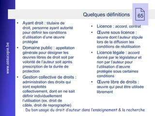 • Ayant droit : titulaire de
                                                        Quelques définitions
                                                                                      
                                                             • Licence : accord, contrat
                                                                                        65

                      droit, personne ayant autorité
                      pour définir les conditions            • Œuvre sous licence :
                      d’utilisation d’une œuvre                 œuvre dont l’auteur stipule
                      protégée                                  lors de la diffusion les
www.assucopie.be




                   • Domaine public : appellation               conditions de réutilisation
                      générale pour désigner les             • Licence légale : accord
                      œuvres libres de droit soit par           donné par le législateur et
                      volonté de l’auteur soit après            non par l’auteur pour
                      prescription de la durée de               l’utilisation d’œuvre
                      protection                                protégée sous certaines
                   • Gestion collective de droits :             conditions
                      administration des droits qui         • Œuvre libre de droits :
                      sont exploités                            œuvre qui peut être utilisée
                      collectivement, dont on ne sait           librement
                      définir individuellement
                      l’utilisation (ex. droit de
                      câble, droit de reprographie)
                        Du bon usage du droit d’auteur dans l’enseignement & la recherche
 