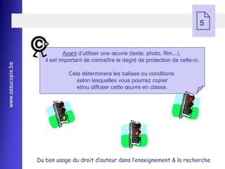     5


                               Avant d’utiliser une œuvre (texte, photo, film...),
                      il est important de connaître le degré de protection de celle-ci.
www.assucopie.be




                               Cela déterminera les balises ou conditions
                                  selon lesquelles vous pourrez copier
                                  et/ou diffuser cette œuvre en classe.




                   Du bon usage du droit d’auteur dans l’enseignement & la recherche
 