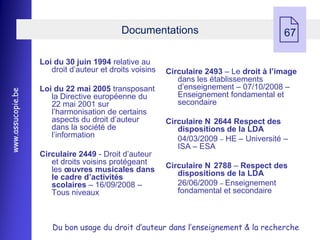 Documentations
                                                                                        67

                   Loi du 30 juin 1994 relative au
                      droit d’auteur et droits voisins   Circulaire 2493 Ŕ Le droit à l’image
                                                            dans les établissements
                   Loi du 22 mai 2005 transposant           d’enseignement Ŕ 07/10/2008 Ŕ
www.assucopie.be




                      la Directive européenne du            Enseignement fondamental et
                      22 mai 2001 sur                       secondaire
                      l’harmonisation de certains
                      aspects du droit d’auteur          Circulaire N 2644 Respect des
                      dans la société de                    dispositions de la LDA
                      l’information                         04/03/2009 Ŕ HE Ŕ Université Ŕ
                                                            ISA Ŕ ESA
                   Circulaire 2449 - Droit d’auteur
                      et droits voisins protégeant       Circulaire N 2788 Ŕ Respect des
                      les œuvres musicales dans             dispositions de la LDA
                      le cadre d’activités
                      scolaires Ŕ 16/09/2008 Ŕ              26/06/2009 Ŕ Enseignement
                      Tous niveaux                          fondamental et secondaire



                      Du bon usage du droit d’auteur dans l’enseignement & la recherche
 