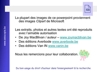  68

                   La plupart des images de ce powerpoint proviennent
                     des images Clipart de Microsoft
www.assucopie.be




                   Les extraits, photos et autres textes ont été reproduits
                     avec l’aimable autorisation
                   • De Joy MacBlivan / auteur Ŕ www.joymacblivan.be
                   • Des éditions Averbode www.averbode.be
                   • Des éditions Van IN www.vanin.be

                   Nous les remercions pour leur collaboration.



                   Du bon usage du droit d’auteur dans l’enseignement & la recherche
 