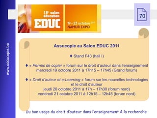  70
www.assucopie.be




                                   Assucopie au Salon EDUC 2011

                                             Stand F43 (hall I)

                    « Permis de copier » forum sur le droit d’auteur dans l’enseignement
                         mercredi 19 octobre 2011 à 17h15 Ŕ 17h45 (Grand forum)

                    « Droit d’auteur et e-Learning » forum sur les nouvelles technologies
                                              et le droit d’auteur
                              jeudi 20 octobre 2011 à 17h Ŕ 17h30 (forum nord)
                          vendredi 21 octobre 2011 à 12h15 Ŕ 12h45 (forum nord)



                   Du bon usage du droit d’auteur dans l’enseignement & la recherche
 