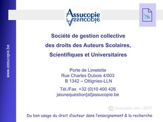 
                                                                               

                               Société de gestion collective
                            des droits des Auteurs Scolaires,
www.assucopie.be




                              Scientifiques et Universitaires

                                       Porte de Limelette
                                    Rue Charles Dubois 4/003
                                     B 1342 Ŕ Ottignies-LLN
                                    Tél./Fax +32 (0)10 400 426
                                  jaiunequestion[at]assucopie.be

                                                                Assucopie -scrl - 2011

                   Du bon usage du droit d’auteur dans l’enseignement & la recherche
 