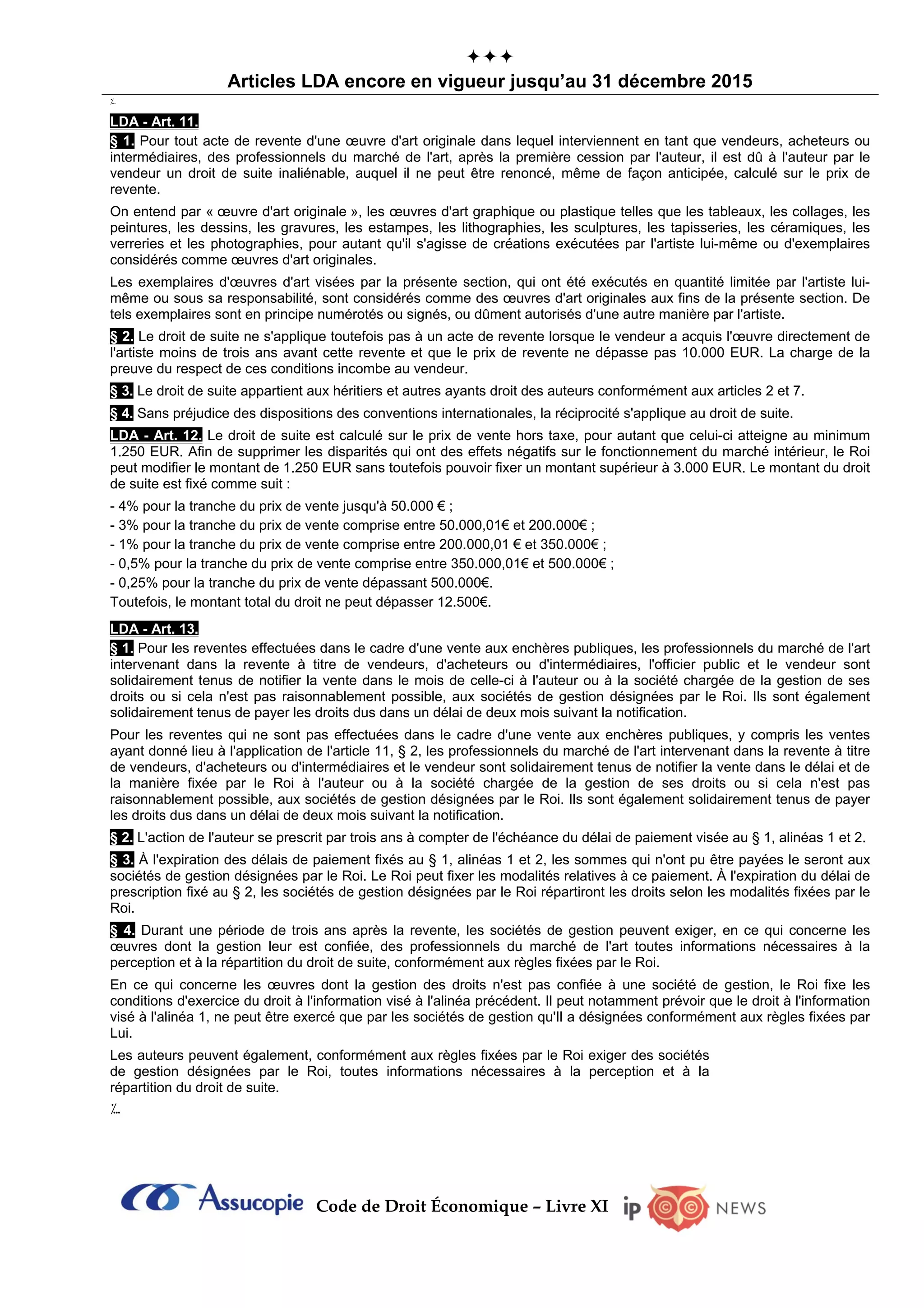 Code de Droit Économique – Livre XI

Articles LDA encore en vigueur jusqu’au 31 décembre 2015
؊
LDA - Art. 11.
§ 1. Pour tout acte de revente d'une œuvre d'art originale dans lequel interviennent en tant que vendeurs, acheteurs ou
intermédiaires, des professionnels du marché de l'art, après la première cession par l'auteur, il est dû à l'auteur par le
vendeur un droit de suite inaliénable, auquel il ne peut être renoncé, même de façon anticipée, calculé sur le prix de
revente.
On entend par « œuvre d'art originale », les œuvres d'art graphique ou plastique telles que les tableaux, les collages, les
peintures, les dessins, les gravures, les estampes, les lithographies, les sculptures, les tapisseries, les céramiques, les
verreries et les photographies, pour autant qu'il s'agisse de créations exécutées par l'artiste lui-même ou d'exemplaires
considérés comme œuvres d'art originales.
Les exemplaires d'œuvres d'art visées par la présente section, qui ont été exécutés en quantité limitée par l'artiste lui-
même ou sous sa responsabilité, sont considérés comme des œuvres d'art originales aux fins de la présente section. De
tels exemplaires sont en principe numérotés ou signés, ou dûment autorisés d'une autre manière par l'artiste.
§ 2. Le droit de suite ne s'applique toutefois pas à un acte de revente lorsque le vendeur a acquis l'œuvre directement de
l'artiste moins de trois ans avant cette revente et que le prix de revente ne dépasse pas 10.000 EUR. La charge de la
preuve du respect de ces conditions incombe au vendeur.
§ 3. Le droit de suite appartient aux héritiers et autres ayants droit des auteurs conformément aux articles 2 et 7.
§ 4. Sans préjudice des dispositions des conventions internationales, la réciprocité s'applique au droit de suite.
LDA - Art. 12. Le droit de suite est calculé sur le prix de vente hors taxe, pour autant que celui-ci atteigne au minimum
1.250 EUR. Afin de supprimer les disparités qui ont des effets négatifs sur le fonctionnement du marché intérieur, le Roi
peut modifier le montant de 1.250 EUR sans toutefois pouvoir fixer un montant supérieur à 3.000 EUR. Le montant du droit
de suite est fixé comme suit :
- 4% pour la tranche du prix de vente jusqu'à 50.000 € ;
- 3% pour la tranche du prix de vente comprise entre 50.000,01€ et 200.000€ ;
- 1% pour la tranche du prix de vente comprise entre 200.000,01 € et 350.000€ ;
- 0,5% pour la tranche du prix de vente comprise entre 350.000,01€ et 500.000€ ;
- 0,25% pour la tranche du prix de vente dépassant 500.000€.
Toutefois, le montant total du droit ne peut dépasser 12.500€.
LDA - Art. 13.
§ 1. Pour les reventes effectuées dans le cadre d'une vente aux enchères publiques, les professionnels du marché de l'art
intervenant dans la revente à titre de vendeurs, d'acheteurs ou d'intermédiaires, l'officier public et le vendeur sont
solidairement tenus de notifier la vente dans le mois de celle-ci à l'auteur ou à la société chargée de la gestion de ses
droits ou si cela n'est pas raisonnablement possible, aux sociétés de gestion désignées par le Roi. Ils sont également
solidairement tenus de payer les droits dus dans un délai de deux mois suivant la notification.
Pour les reventes qui ne sont pas effectuées dans le cadre d'une vente aux enchères publiques, y compris les ventes
ayant donné lieu à l'application de l'article 11, § 2, les professionnels du marché de l'art intervenant dans la revente à titre
de vendeurs, d'acheteurs ou d'intermédiaires et le vendeur sont solidairement tenus de notifier la vente dans le délai et de
la manière fixée par le Roi à l'auteur ou à la société chargée de la gestion de ses droits ou si cela n'est pas
raisonnablement possible, aux sociétés de gestion désignées par le Roi. Ils sont également solidairement tenus de payer
les droits dus dans un délai de deux mois suivant la notification.
§ 2. L'action de l'auteur se prescrit par trois ans à compter de l'échéance du délai de paiement visée au § 1, alinéas 1 et 2.
§ 3. À l'expiration des délais de paiement fixés au § 1, alinéas 1 et 2, les sommes qui n'ont pu être payées le seront aux
sociétés de gestion désignées par le Roi. Le Roi peut fixer les modalités relatives à ce paiement. À l'expiration du délai de
prescription fixé au § 2, les sociétés de gestion désignées par le Roi répartiront les droits selon les modalités fixées par le
Roi.
§ 4. Durant une période de trois ans après la revente, les sociétés de gestion peuvent exiger, en ce qui concerne les
œuvres dont la gestion leur est confiée, des professionnels du marché de l'art toutes informations nécessaires à la
perception et à la répartition du droit de suite, conformément aux règles fixées par le Roi.
En ce qui concerne les œuvres dont la gestion des droits n'est pas confiée à une société de gestion, le Roi fixe les
conditions d'exercice du droit à l'information visé à l'alinéa précédent. Il peut notamment prévoir que le droit à l'information
visé à l'alinéa 1, ne peut être exercé que par les sociétés de gestion qu'Il a désignées conformément aux règles fixées par
Lui.
Les auteurs peuvent également, conformément aux règles fixées par le Roi exiger des sociétés
de gestion désignées par le Roi, toutes informations nécessaires à la perception et à la
répartition du droit de suite.
؊
 