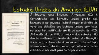 Estados Unidos da América (EUA)
A Décima nona Emenda (Alteração XIX) à
Constituição dos Estados Unidos proíbe aos
Estados e ao governo federal negar o direito de
voto aos cidadãos dos Estados Unidos com base
no sexo. Foi ratificado em 18 de agosto de 1920.
Até a década de 1910, a maioria dos estados não
deu às mulheres o direito de votar. A alteração
foi o ponto culminante do movimento do sufrágio
feminino nos Estados Unidos, que lutou nos níveis
estadual e nacional para alcançar o voto.
 