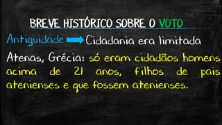 BREVE HISTÓRICO SOBRE O VOTO
Antiguidade Cidadania era limitada
Atenas, Grécia: só eram cidadãos homens
acima de 21 anos, filhos de pais
atenienses e que fossem atenienses.
 