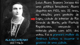 ALZIRA SORIANO
(1887-1963)
Luísa Alzira Teixeira Soriano foi
uma política brasileira. Alzira
disputou em 1928, aos 32 anos,
as eleições para prefeito de
Lajes, cidade do interior do Rio
Grande do Norte, pelo Partido
Republicano, vencendo o
referido pleito com 60% dos
votos. Foi a primeira mulher da
América Latina a assumir o
governo de uma cidade.
 