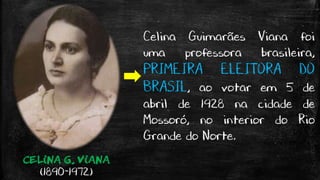 CELINA G. VIANA
(1890-1972)
Celina Guimarães Viana foi
uma professora brasileira,
PRIMEIRA ELEITORA DO
BRASIL, ao votar em 5 de
abril de 1928 na cidade de
Mossoró, no interior do Rio
Grande do Norte.
 