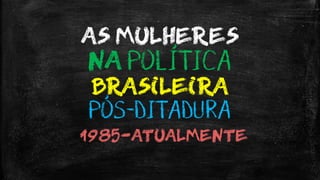 AS MULHERES
NA POLÍTICA
BRASILEIRA
PÓS-DITADURA
~1985-ATUALMENTE
 