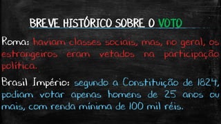 BREVE HISTÓRICO SOBRE O VOTO
Roma: haviam classes sociais, mas, no geral, os
estrangeiros eram vetados na participação
política.
Brasil Império: segundo a Constituição de 1824,
podiam votar apenas homens de 25 anos ou
mais, com renda mínima de 100 mil réis.
 