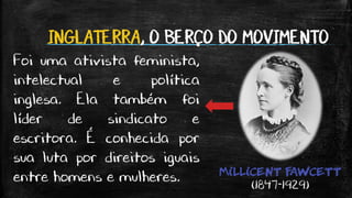 INGLATERRA, O BERÇO DO MOVIMENTO
MILLICENT FAWCETT
(1847-1929)
Foi uma ativista feminista,
intelectual e política
inglesa. Ela também foi
líder de sindicato e
escritora. É conhecida por
sua luta por direitos iguais
entre homens e mulheres.
 