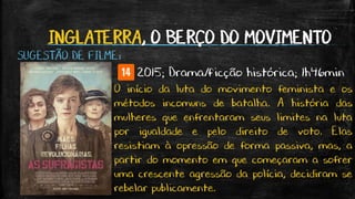 INGLATERRA, O BERÇO DO MOVIMENTO
SUGESTÃO DE FILME:
2015; Drama/ficção histórica; 1h46min
O início da luta do movimento feminista e os
métodos incomuns de batalha. A história das
mulheres que enfrentaram seus limites na luta
por igualdade e pelo direito de voto. Elas
resistiam à opressão de forma passiva, mas, a
partir do momento em que começaram a sofrer
uma crescente agressão da polícia, decidiram se
rebelar publicamente.
 