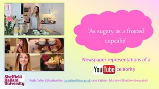 ‘As sugary as a frosted
cupcake’
Newspaper representations of a
YouTube celebrity
Ruth Deller (@ruthdeller, r.a.deller@shu.ac.uk) and Kathryn Murphy (@kathryndmurphy)
 