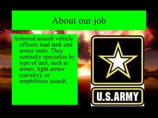About our job Armored assault vehicle officers lead tank and armor units. They normally specialize by type of unit, such as armor, light armor (cavalry), or amphibious assault. 