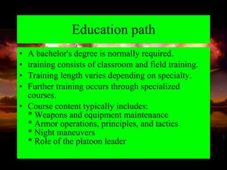 Education path A bachelor's degree is normally required. training consists of classroom and field training.  Training length varies depending on specialty.  Further training occurs through specialized courses. Course content typically includes: * Weapons and equipment maintenance * Armor operations, principles, and tactics * Night maneuvers * Role of the platoon leader 