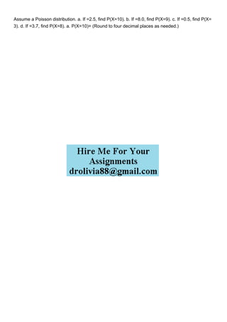 Assume a Poisson distribution. a. If =2.5, find P(X=10). b. If =8.0, find P(X=9). c. If =0.5, find P(X=
3). d. If =3.7, find P(X=8). a. P(X=10)= (Round to four decimal places as needed.)
 