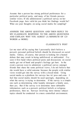 Assume that a person has strong political preferences for a
particular political party, and many of her friends possess
similar views. If she administered a political survey on her
Facebook page, how valid do you think her findings would be?
What are your thoughts on using social media for sampling?
ANSWER THE ABOVE QUESTION AND THEN REPLY TO
MY CLASSMATE RESPONSE TO THE ABOVE QUESTIONS
AND EXPLAIN WHY YOU AGREE? (A MINIMUM OF 125
WORDS or MORE)
CLASSMATE’S POST
Let me start off by saying that I personally don't believe a
person's personal political beliefs should be discussed on social
media. Unless, of course, that person is looking for a heated
debate that may result in being unfollowed or unfriended. I've
seen it first hand where political posts and discussions on social
media get out of hand and people's feelings get hurt. In the
event a person were to administer a political survey amongst
friends that share the same political views, I do not believe that
she would have a valid outcome because the people with similar
views would got into the survey with a closed mind. Using
social media as a platform for surveys has its' pros and cons. I
feel that social media should be used sparingly, depending on
what the survey is trying to determine. If the survey is a simple
one such as determining what laundry detergent a family uses,
then yes. But if the survey is to determine more debatable
information such as a person's political beliefs or religious
preferences, then no. Surveys involving more intense subject
topics should be conducted in a more controlled environment.
 