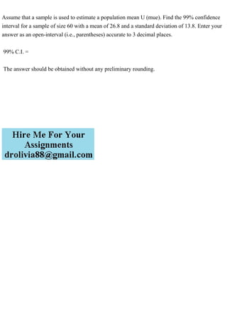 Assume that a sample is used to estimate a population mean U (mue). Find the 99% confidence
interval for a sample of size 60 with a mean of 26.8 and a standard deviation of 13.8. Enter your
answer as an open-interval (i.e., parentheses) accurate to 3 decimal places.
99% C.I. =
The answer should be obtained without any preliminary rounding.
 