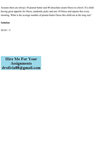 Assume there are always 10 peanut butter and 40 chocolate cream Oreos in a bowl. If a child
having great appetite for Oreos, randomly picks and eats 10 Oreos and repeats this every
morning. What is the average number of peanut butter Oreos this child eat in the long run?
Solution
50/10 = 5
 