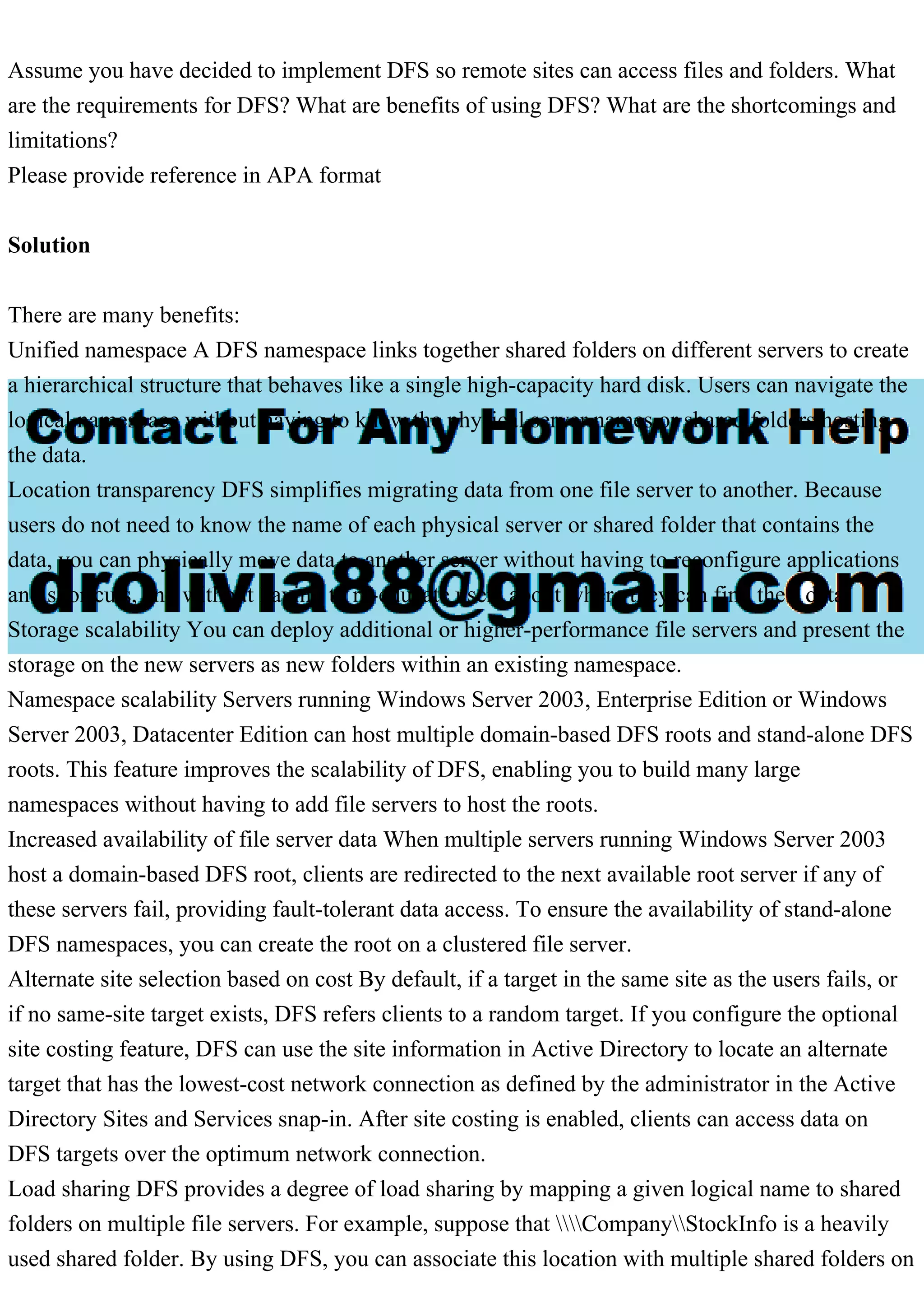 Assume you have decided to implement DFS so remote sites can access files and folders. What
are the requirements for DFS? What are benefits of using DFS? What are the shortcomings and
limitations?
Please provide reference in APA format
Solution
There are many benefits:
Unified namespace A DFS namespace links together shared folders on different servers to create
a hierarchical structure that behaves like a single high-capacity hard disk. Users can navigate the
logical namespace without having to know the physical server names or shared folders hosting
the data.
Location transparency DFS simplifies migrating data from one file server to another. Because
users do not need to know the name of each physical server or shared folder that contains the
data, you can physically move data to another server without having to reconfigure applications
and shortcuts, and without having to re-educate users about where they can find their data.
Storage scalability You can deploy additional or higher-performance file servers and present the
storage on the new servers as new folders within an existing namespace.
Namespace scalability Servers running Windows Server 2003, Enterprise Edition or Windows
Server 2003, Datacenter Edition can host multiple domain-based DFS roots and stand-alone DFS
roots. This feature improves the scalability of DFS, enabling you to build many large
namespaces without having to add file servers to host the roots.
Increased availability of file server data When multiple servers running Windows Server 2003
host a domain-based DFS root, clients are redirected to the next available root server if any of
these servers fail, providing fault-tolerant data access. To ensure the availability of stand-alone
DFS namespaces, you can create the root on a clustered file server.
Alternate site selection based on cost By default, if a target in the same site as the users fails, or
if no same-site target exists, DFS refers clients to a random target. If you configure the optional
site costing feature, DFS can use the site information in Active Directory to locate an alternate
target that has the lowest-cost network connection as defined by the administrator in the Active
Directory Sites and Services snap-in. After site costing is enabled, clients can access data on
DFS targets over the optimum network connection.
Load sharing DFS provides a degree of load sharing by mapping a given logical name to shared
folders on multiple file servers. For example, suppose that CompanyStockInfo is a heavily
used shared folder. By using DFS, you can associate this location with multiple shared folders on
 