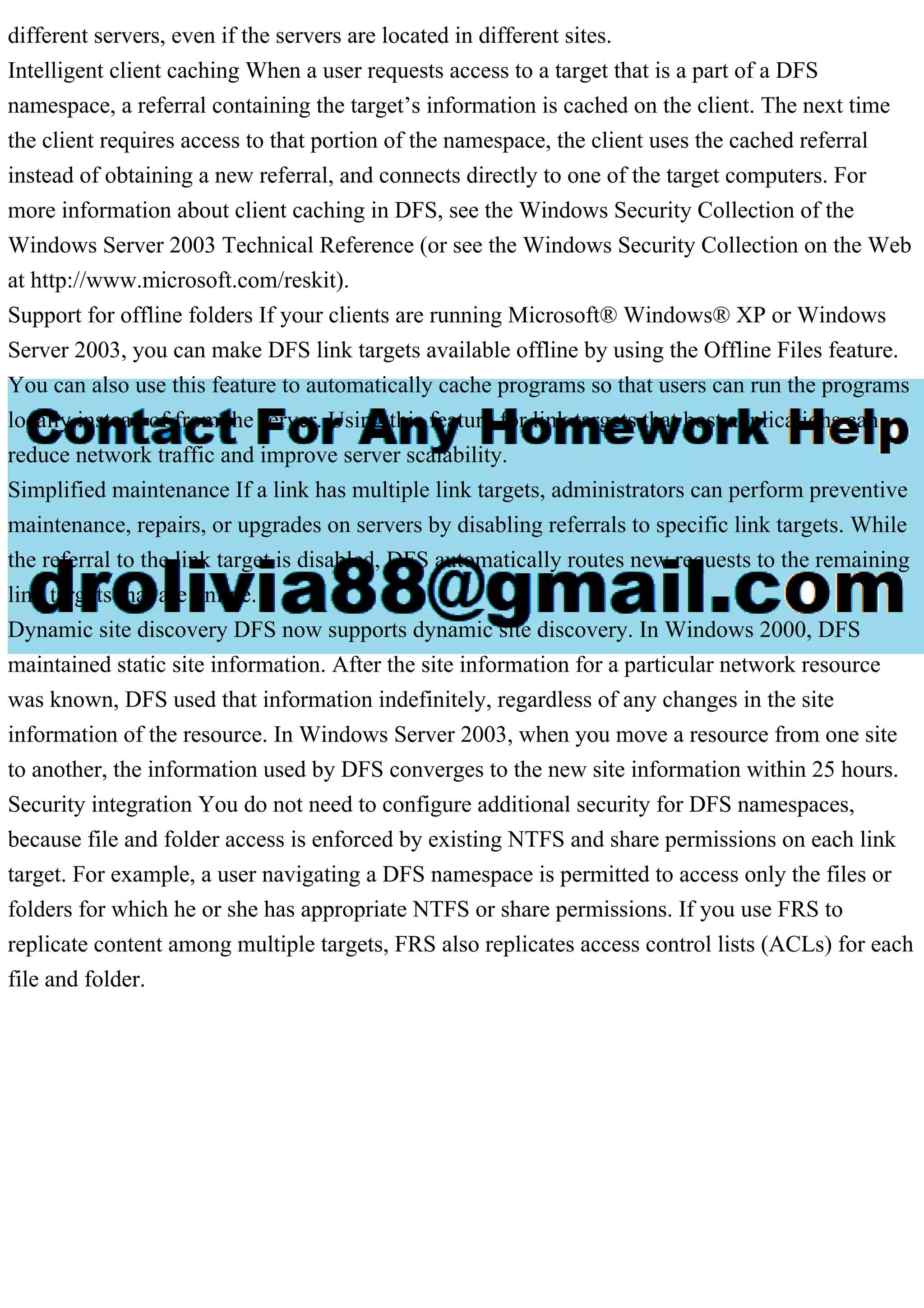 different servers, even if the servers are located in different sites.
Intelligent client caching When a user requests access to a target that is a part of a DFS
namespace, a referral containing the target’s information is cached on the client. The next time
the client requires access to that portion of the namespace, the client uses the cached referral
instead of obtaining a new referral, and connects directly to one of the target computers. For
more information about client caching in DFS, see the Windows Security Collection of the
Windows Server 2003 Technical Reference (or see the Windows Security Collection on the Web
at http://www.microsoft.com/reskit).
Support for offline folders If your clients are running Microsoft® Windows® XP or Windows
Server 2003, you can make DFS link targets available offline by using the Offline Files feature.
You can also use this feature to automatically cache programs so that users can run the programs
locally instead of from the server. Using this feature for link targets that host applications can
reduce network traffic and improve server scalability.
Simplified maintenance If a link has multiple link targets, administrators can perform preventive
maintenance, repairs, or upgrades on servers by disabling referrals to specific link targets. While
the referral to the link target is disabled, DFS automatically routes new requests to the remaining
link targets that are online.
Dynamic site discovery DFS now supports dynamic site discovery. In Windows 2000, DFS
maintained static site information. After the site information for a particular network resource
was known, DFS used that information indefinitely, regardless of any changes in the site
information of the resource. In Windows Server 2003, when you move a resource from one site
to another, the information used by DFS converges to the new site information within 25 hours.
Security integration You do not need to configure additional security for DFS namespaces,
because file and folder access is enforced by existing NTFS and share permissions on each link
target. For example, a user navigating a DFS namespace is permitted to access only the files or
folders for which he or she has appropriate NTFS or share permissions. If you use FRS to
replicate content among multiple targets, FRS also replicates access control lists (ACLs) for each
file and folder.
 