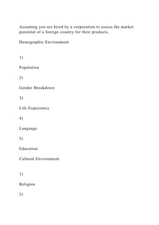 Assuming you are hired by a corporation to assess the market
potential of a foreign country for their products.
Demographic Environment
1)
Population
2)
Gender Breakdown
3)
Life Expectancy
4)
Language
5)
Education
Cultural Environment
1)
Religion
2)
 