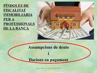 PÍNDOLES DE
FISCALITAT
IMMOBILIÀRIA
PER A
PROFESSIONALS
DE LA BANCA




          Assumpcions de deute
                    i
          Dacions en pagament
                Albert Oliver i Parés; Maig 2012   1
 