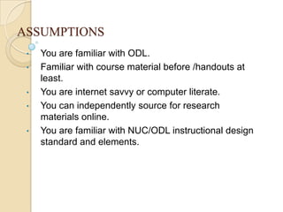ASSUMPTIONS
•
•
•
•
•

You are familiar with ODL.
Familiar with course material before /handouts at
least.
You are internet savvy or computer literate.
You can independently source for research
materials online.
You are familiar with NUC/ODL instructional design
standard and elements.

 