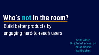 @aribajahan
Build better products by
engaging hard-to-reach users
Ariba Jahan
Director of Innovation
The Ad Council
@aribajahan
Who’s not in the room?
 