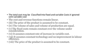 • The total cost may be Classified Into fixed and variable Costs it ignored
semi variable cost
• The cost and revenue functions remain linear.
• (iii) The price of the product is assumed to be constant.
• (iv) The volume of sales and volume of production are equal.
• (v) The fixed costs remain constant over the volume under
consideration.
• (vi) It assumes constant rate of increase in variable cost.
• (vii) It assumes constant technology and no improvement in labour
efficiency.
• (viii) The price of the product is assumed to be constant.