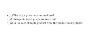 • (ix) The factor price remains unaltered.
• (x) Changes in input prices are ruled out.
• (xi) In the case of multi-product firm, the product mix is stable.