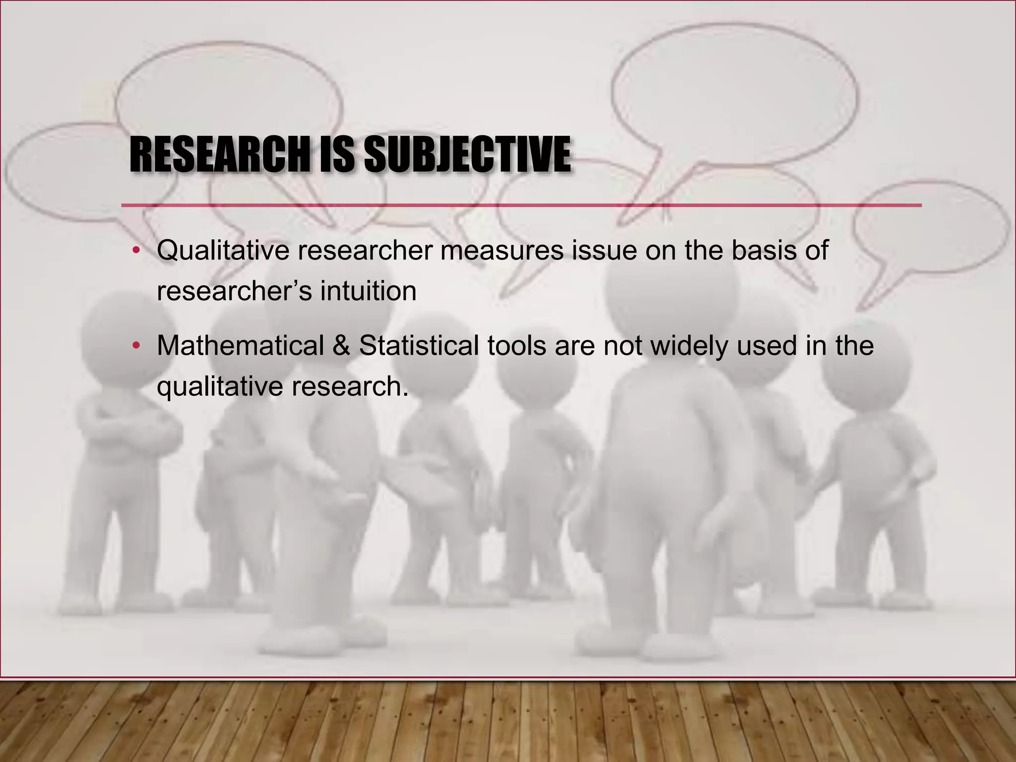 RESEARCH IS SUBJECTIVE
• Qualitative researcher measures issue on the basis of
researcher’s intuition
• Mathematical & Statistical tools are not widely used in the
qualitative research.
 