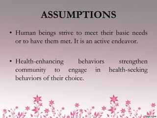 ASSUMPTIONS
• Human beings strive to meet their basic needs
  or to have them met. It is an active endeavor.

• Health-enhancing        behaviors strengthen
  community to engage in health-seeking
  behaviors of their choice.
 